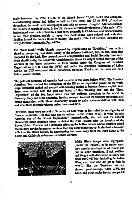 The poliical-sconom of America had mutated i the years before WWL American War marked the emergence of the US as an imperialist power on age. ndusteal capialhad oerged it banking captal s become fnence capkal. Well Sume: waa bebind both the pos-var boom of the “Rowring 20s" od the “Great ’Mhmlmfihmkmmmhhwfl.h (h—u,mduhmh‘hn—’dhmhmmm-w Giaic inoris, whil iberal derocrscy sought 1 make sccommodatons i them ‘and steer them towards reforms rather than revolution. However, these were tactical differences, as both were in fact ruled by an oligarchy of finance ‘But this was not so evident in the 1930s. WWII is what brought America out of the “Grest Depression” Internationally, the Left aod the Liberal Democrats made common cause to defest the Axis Powers afir the invasion of the ‘Soviet Uion. The war had a dramatic effect onthe Indian nations whose warriorsjoined he millary servicein greater mumbers than any other ethaic group. t also bad a dramatic ‘efflct on the Black Nation, by sccelerating the move away from the Deep South to the ‘North and Califoraia to becoms industrial workers. While Black toops were segregated, (unlke the Tndias), s in earier wars, they were argely kept out of combat and put i labor batalions. Black soldiers had fought with distnction in every war since the Civil War, including the Indian Wars, and those who did get to fight in WWH, like the Tuskegee Airmen, showed great courage. Afler WWI, the KKK and other racst-fascist groups felt 15